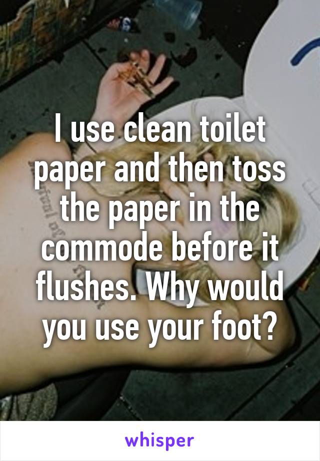 I use clean toilet paper and then toss the paper in the commode before it flushes. Why would you use your foot?