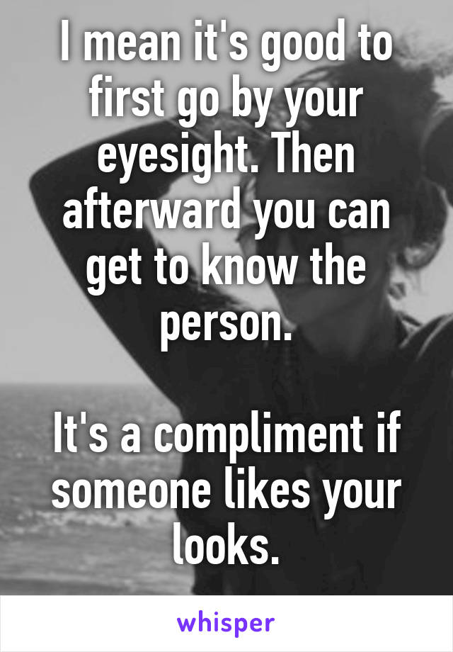 I mean it's good to first go by your eyesight. Then afterward you can get to know the person.

It's a compliment if someone likes your looks.
