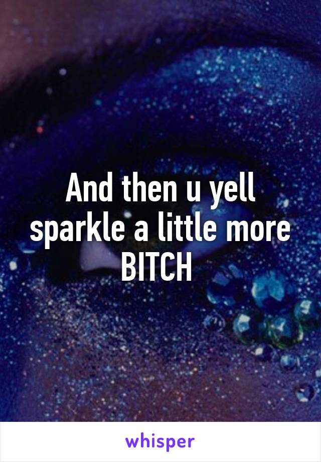 And then u yell sparkle a little more BITCH 