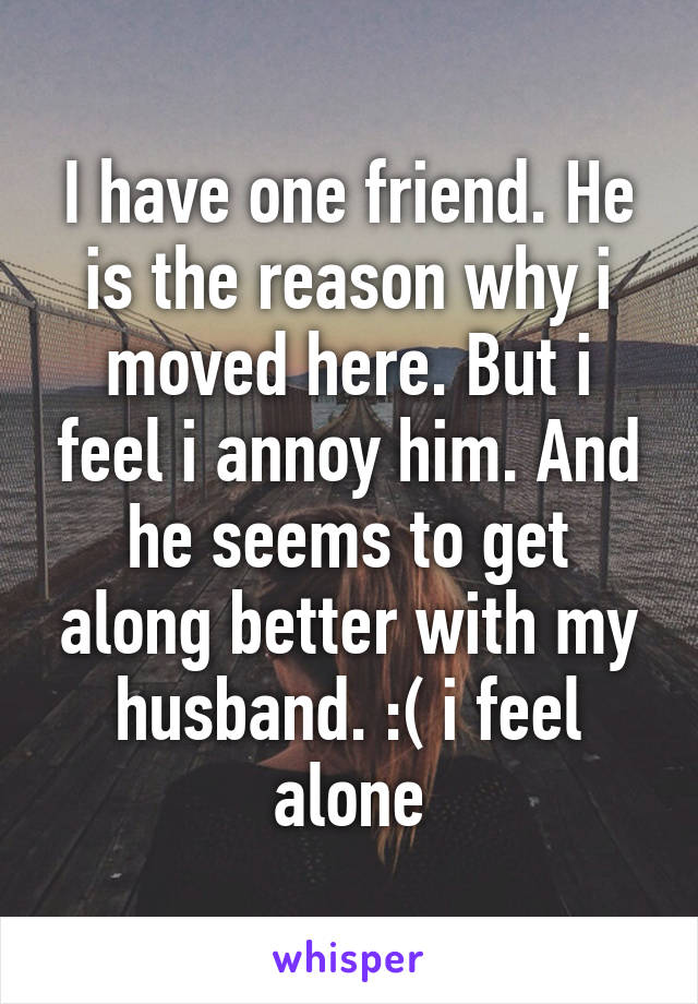 I have one friend. He is the reason why i moved here. But i feel i annoy him. And he seems to get along better with my husband. :( i feel alone