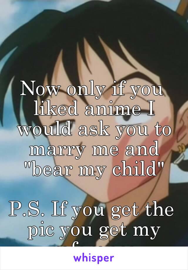 Now only if you liked anime I would ask you to marry me and "bear my child"

P.S. If you get the pic you get my reference