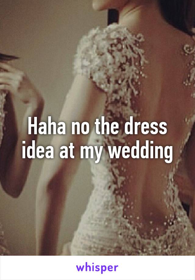 Haha no the dress idea at my wedding