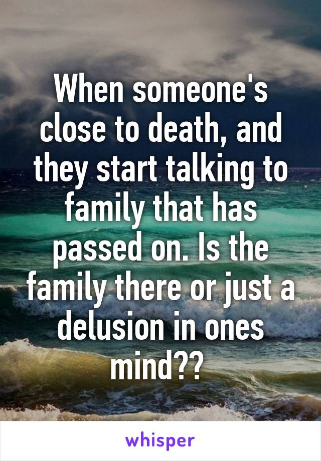 When someone's close to death, and they start talking to family that has passed on. Is the family there or just a delusion in ones mind?? 