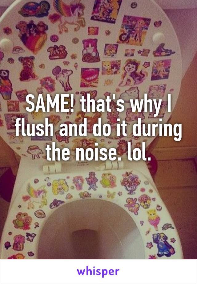 SAME! that's why I flush and do it during the noise. lol.
