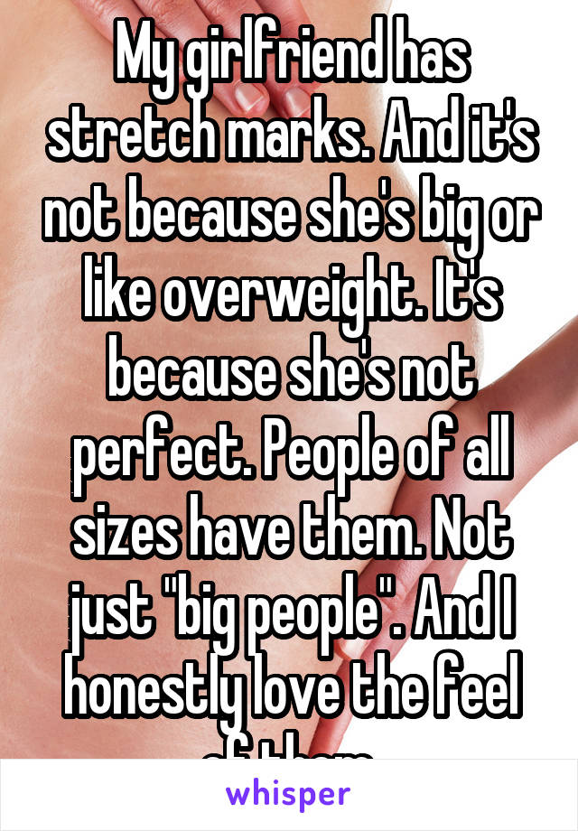 My girlfriend has stretch marks. And it's not because she's big or like overweight. It's because she's not perfect. People of all sizes have them. Not just "big people". And I honestly love the feel of them.