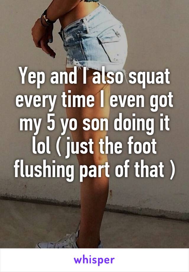 Yep and I also squat every time I even got my 5 yo son doing it lol ( just the foot flushing part of that ) 