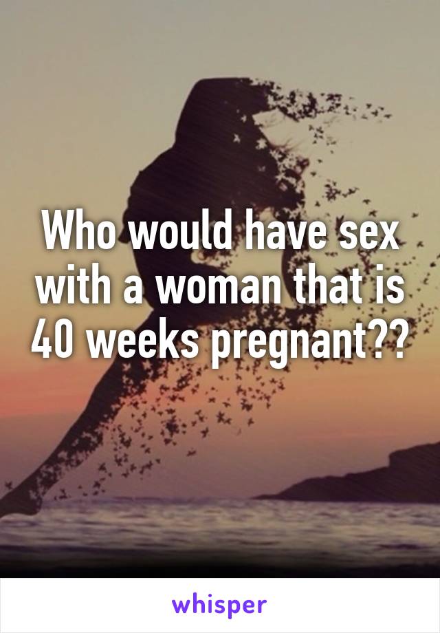 Who would have sex with a woman that is 40 weeks pregnant?? 