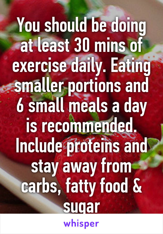 You should be doing at least 30 mins of exercise daily. Eating smaller portions and 6 small meals a day is recommended. Include proteins and stay away from carbs, fatty food & sugar