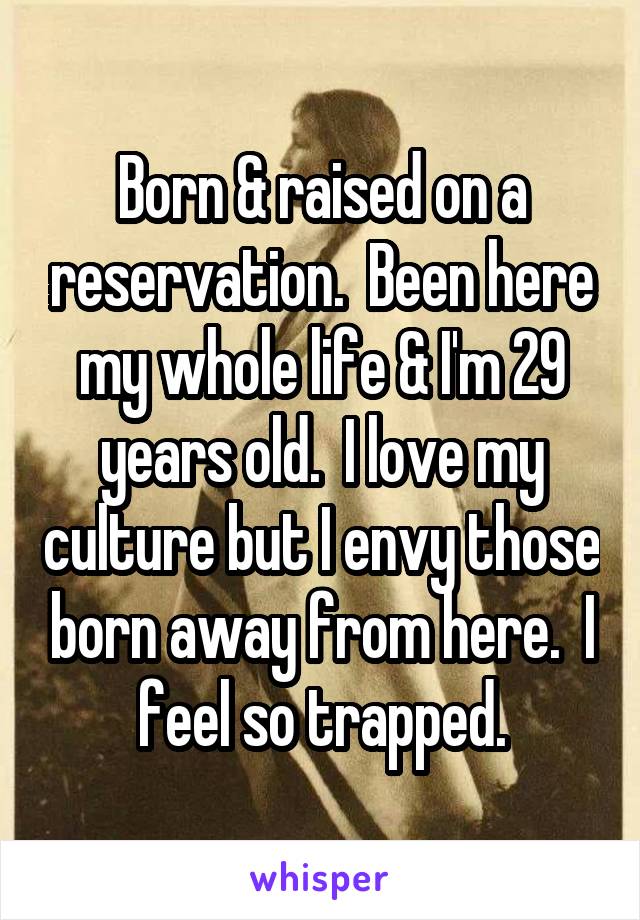 Born & raised on a reservation.  Been here my whole life & I'm 29 years old.  I love my culture but I envy those born away from here.  I feel so trapped.