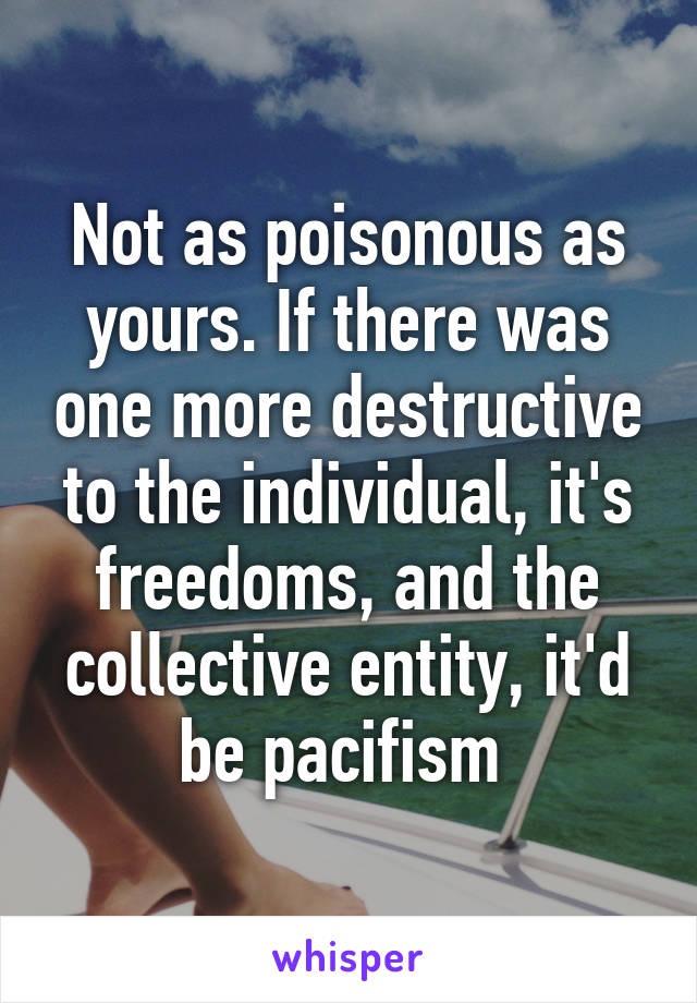 Not as poisonous as yours. If there was one more destructive to the individual, it's freedoms, and the collective entity, it'd be pacifism 