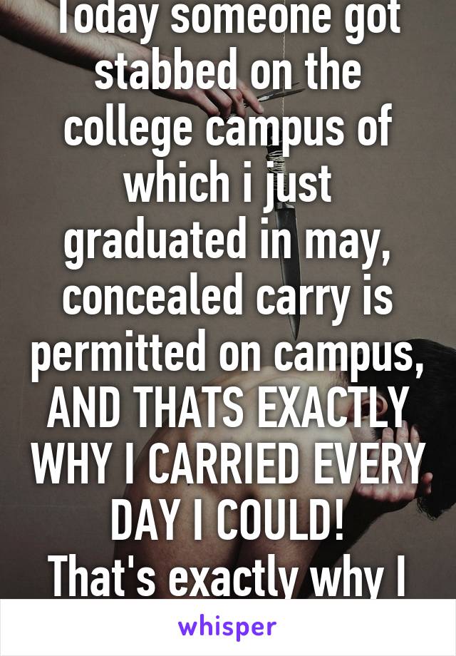 Today someone got stabbed on the college campus of which i just graduated in may, concealed carry is permitted on campus, AND THATS EXACTLY WHY I CARRIED EVERY DAY I COULD!
That's exactly why I did! 