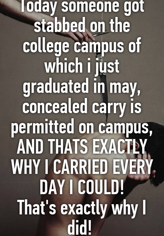 Today someone got stabbed on the college campus of which i just graduated in may, concealed carry is permitted on campus, AND THATS EXACTLY WHY I CARRIED EVERY DAY I COULD!
That's exactly why I did! 