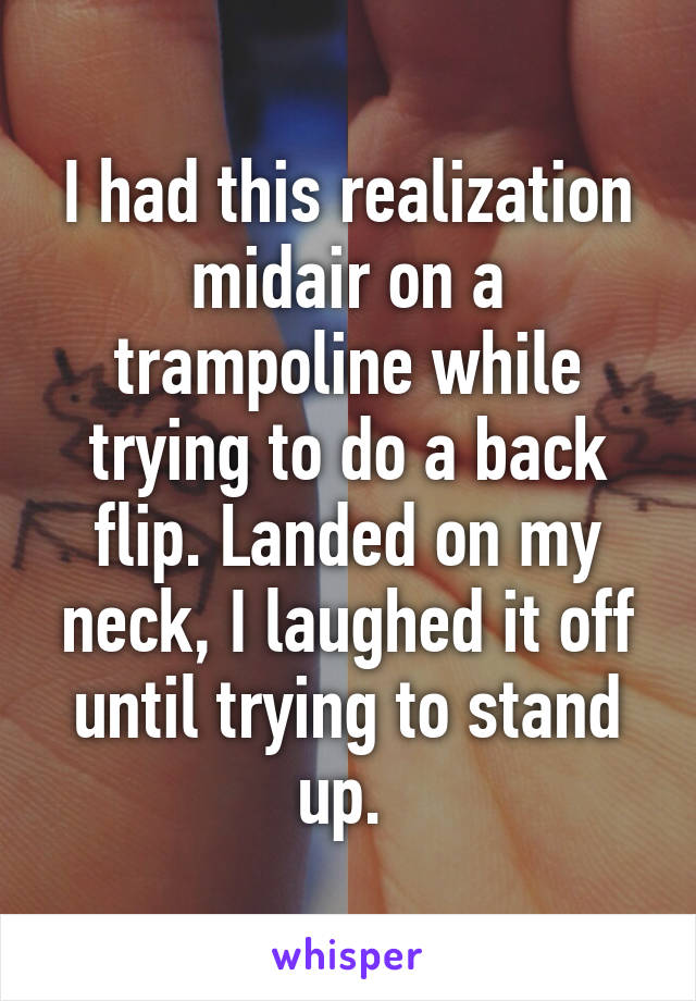 I had this realization midair on a trampoline while trying to do a back flip. Landed on my neck, I laughed it off until trying to stand up. 