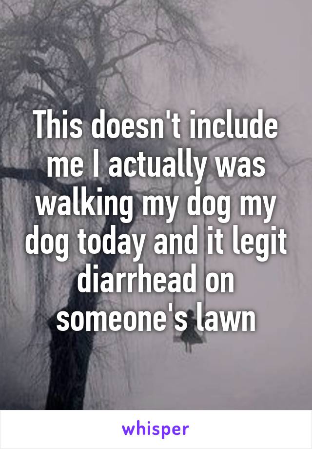 This doesn't include me I actually was walking my dog my dog today and it legit diarrhead on someone's lawn