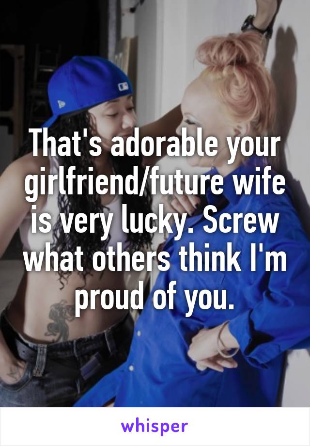 That's adorable your girlfriend/future wife is very lucky. Screw what others think I'm proud of you.