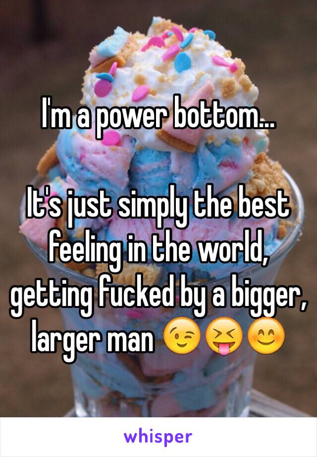 I'm a power bottom... 

It's just simply the best feeling in the world, getting fucked by a bigger, larger man 😉😝😊