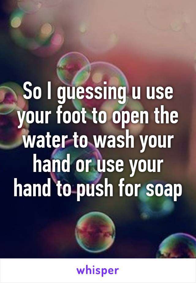 So I guessing u use your foot to open the water to wash your hand or use your hand to push for soap