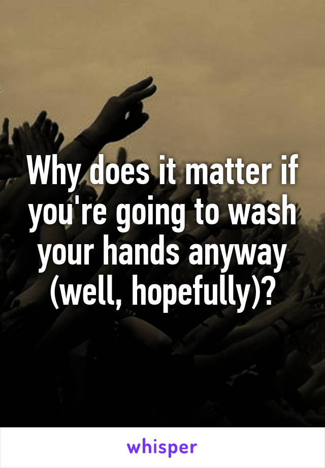 Why does it matter if you're going to wash your hands anyway (well, hopefully)?