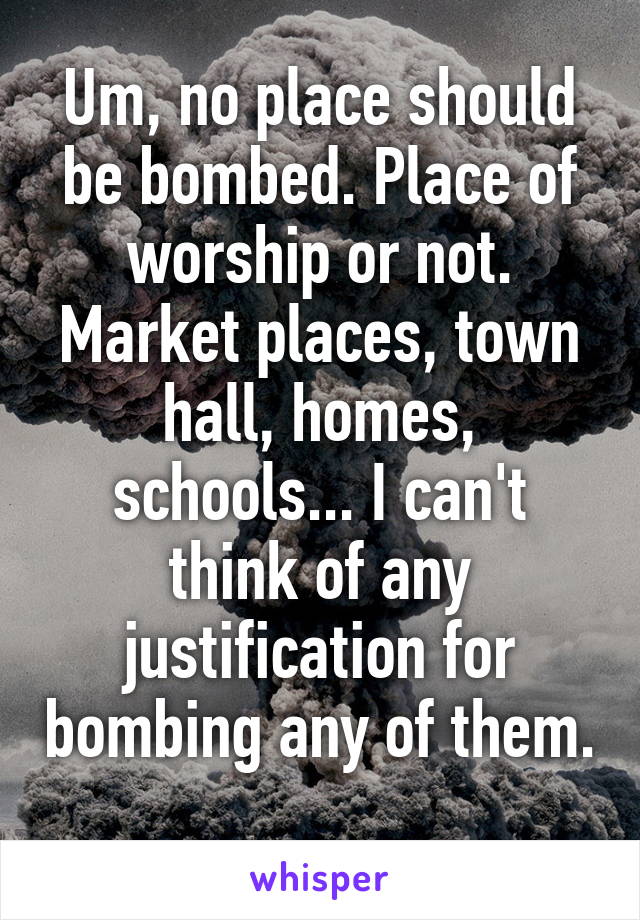 Um, no place should be bombed. Place of worship or not. Market places, town hall, homes, schools... I can't think of any justification for bombing any of them. 