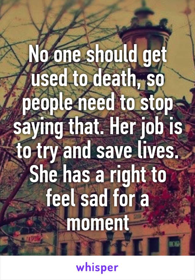 No one should get used to death, so people need to stop saying that. Her job is to try and save lives. She has a right to feel sad for a moment