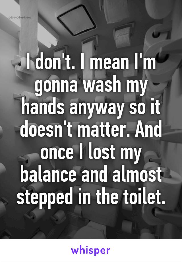 I don't. I mean I'm gonna wash my hands anyway so it doesn't matter. And once I lost my balance and almost stepped in the toilet.