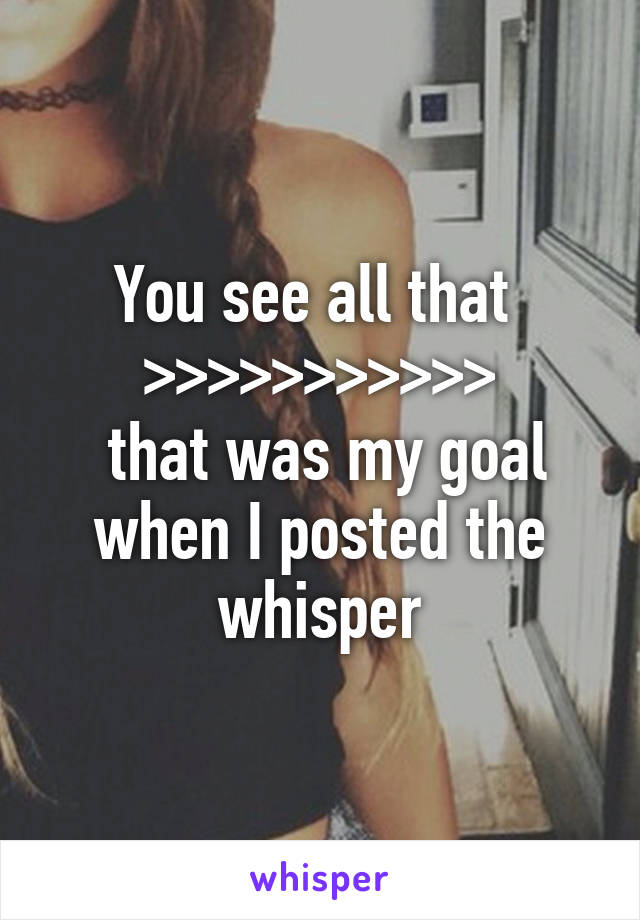 You see all that 
>>>>>>>>>>>
 that was my goal when I posted the whisper