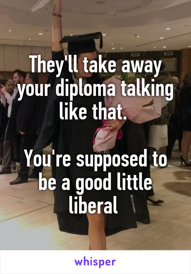 They'll take away your diploma talking like that. 

You're supposed to be a good little liberal 