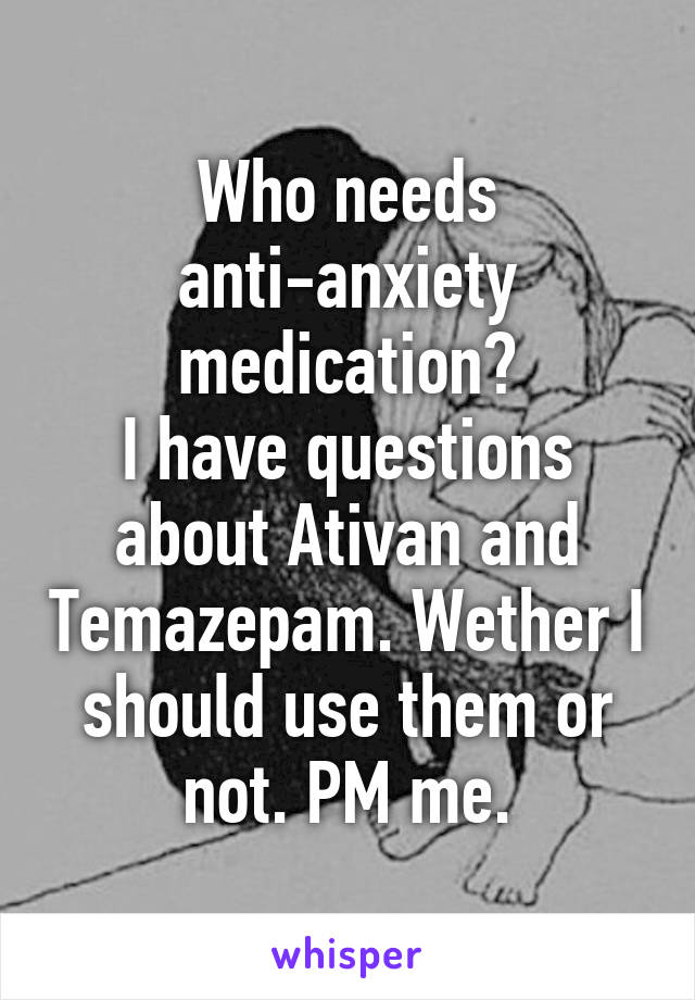 Who needs anti-anxiety medication?
I have questions about Ativan and Temazepam. Wether I should use them or not. PM me.