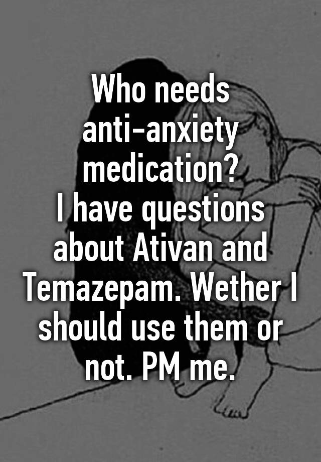 Who needs anti-anxiety medication?
I have questions about Ativan and Temazepam. Wether I should use them or not. PM me.