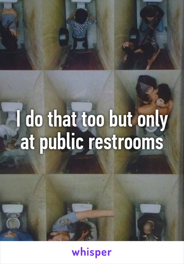 I do that too but only at public restrooms