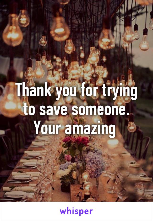 Thank you for trying to save someone. Your amazing 