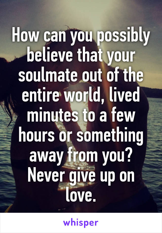 How can you possibly believe that your soulmate out of the entire world, lived minutes to a few hours or something away from you? Never give up on love.