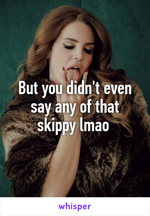 But you didn't even say any of that skippy lmao 