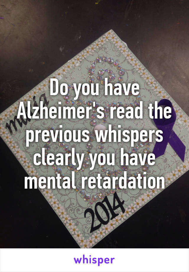 Do you have Alzheimer's read the previous whispers clearly you have mental retardation