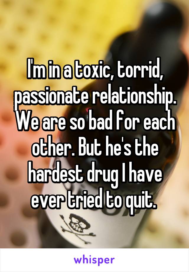 I'm in a toxic, torrid, passionate relationship. We are so bad for each other. But he's the hardest drug I have ever tried to quit. 