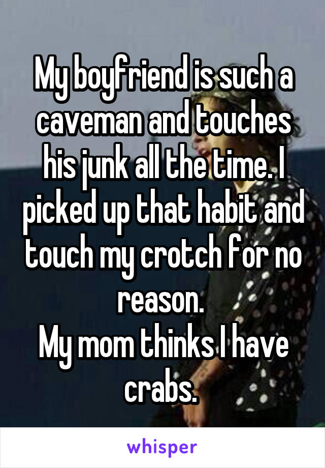 My boyfriend is such a caveman and touches his junk all the time. I picked up that habit and touch my crotch for no reason. 
My mom thinks I have crabs. 