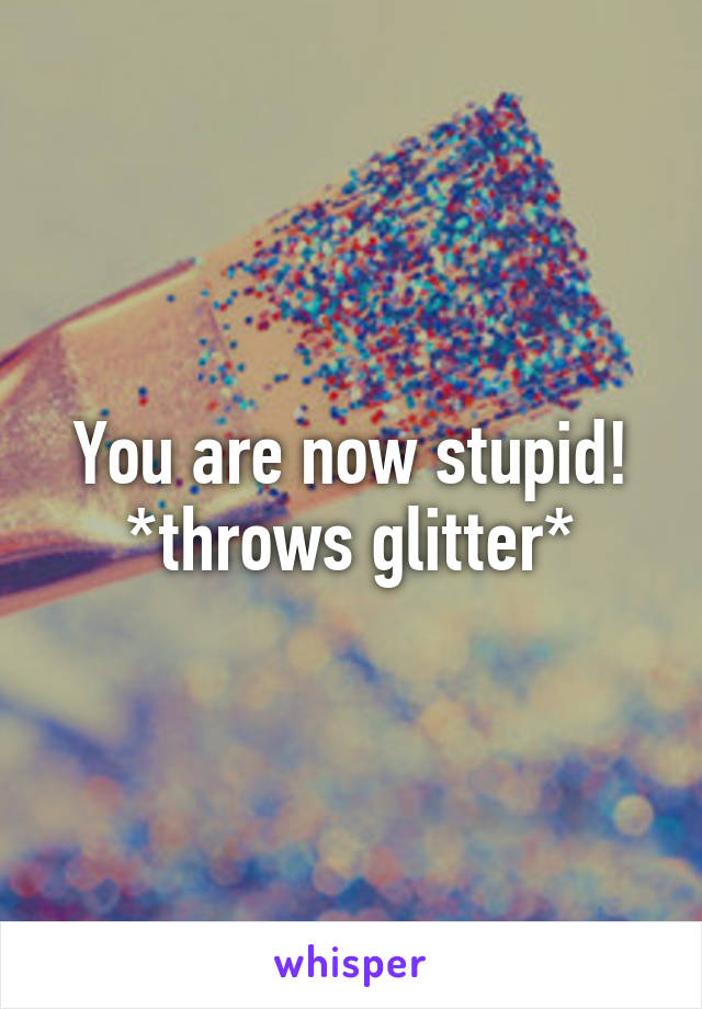 You are now stupid!
*throws glitter*