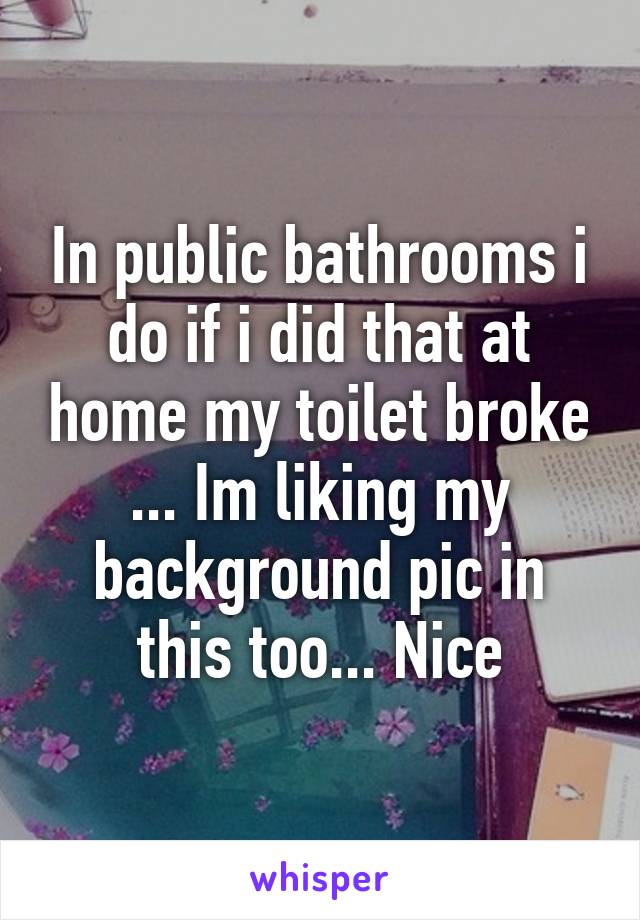 In public bathrooms i do if i did that at home my toilet broke ... Im liking my background pic in this too... Nice