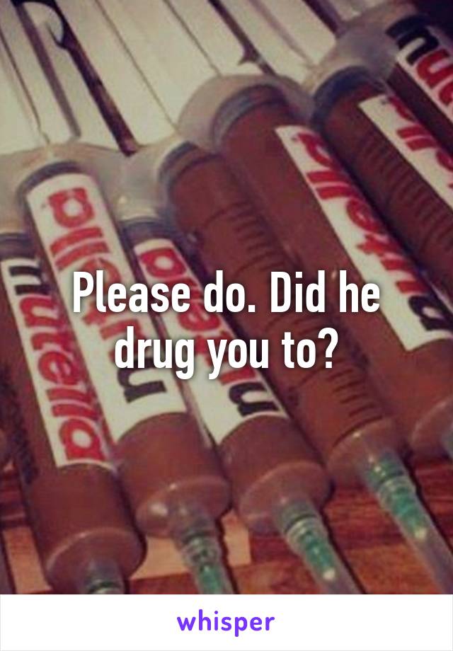 Please do. Did he drug you to?