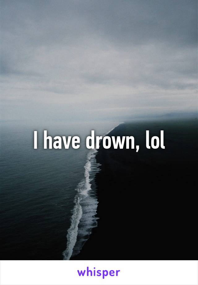 I have drown, lol