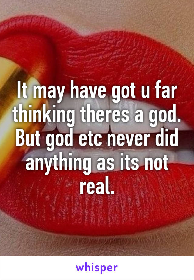 It may have got u far thinking theres a god. But god etc never did anything as its not real.