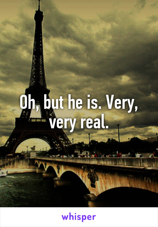 Oh, but he is. Very, very real.