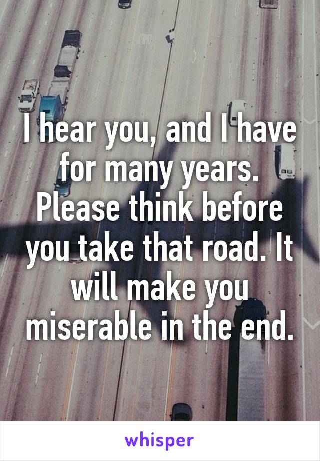 I hear you, and I have for many years. Please think before you take that road. It will make you miserable in the end.