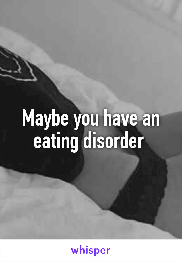 Maybe you have an eating disorder 