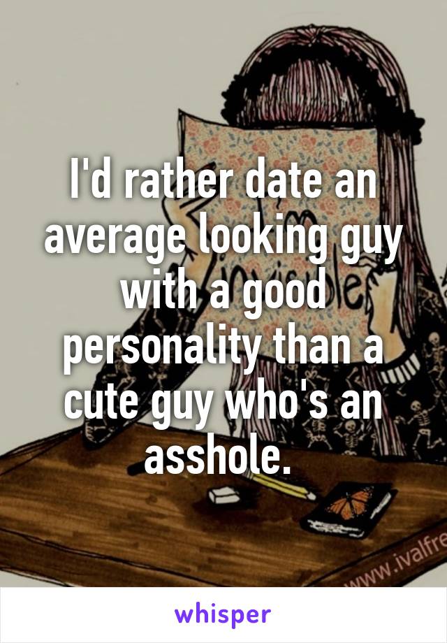 I'd rather date an average looking guy with a good personality than a cute guy who's an asshole. 