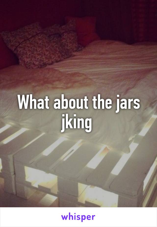 What about the jars jking 