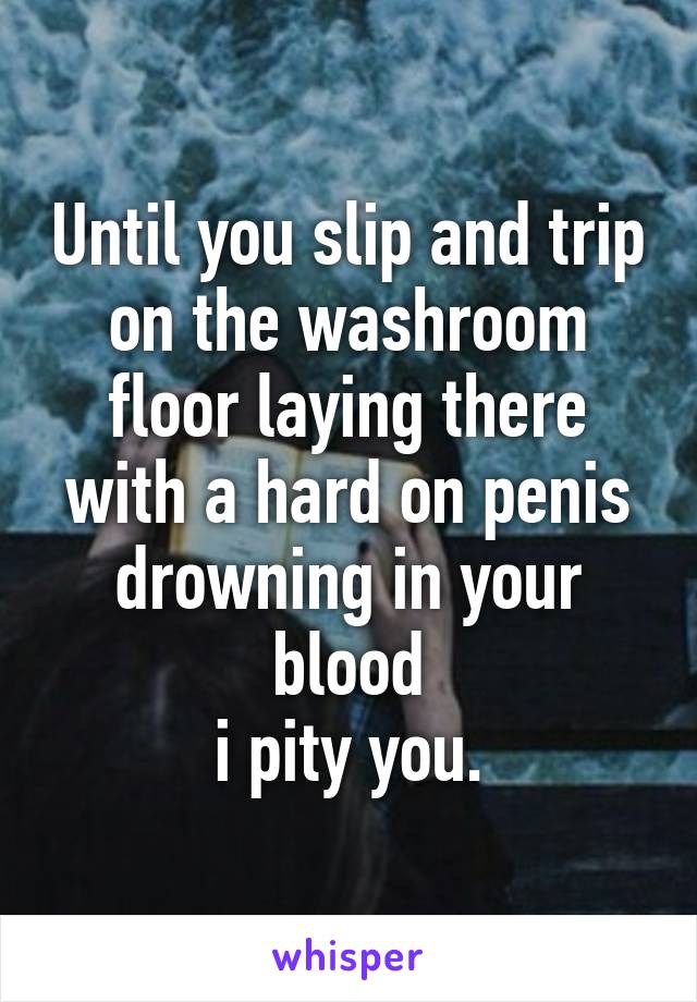 Until you slip and trip on the washroom floor laying there with a hard on penis drowning in your blood
i pity you.