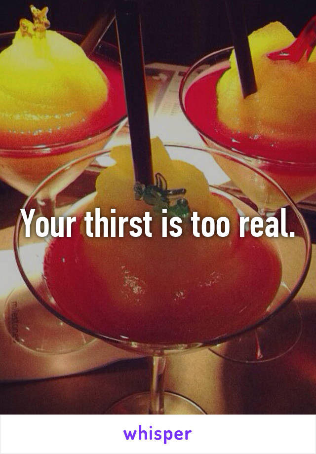 Your thirst is too real.