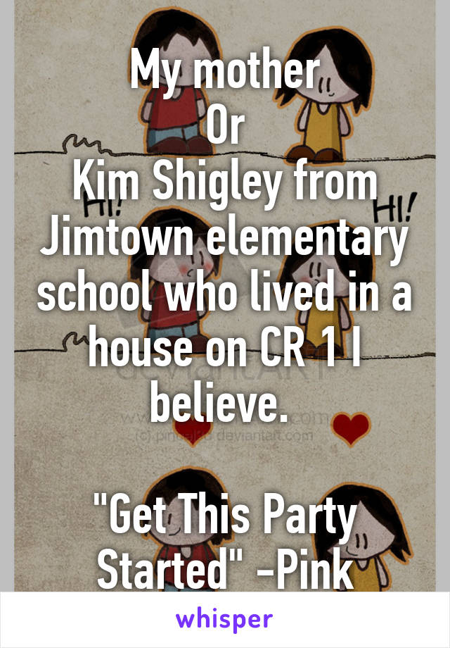 My mother
Or
Kim Shigley from Jimtown elementary school who lived in a house on CR 1 I believe. 

"Get This Party Started" -Pink