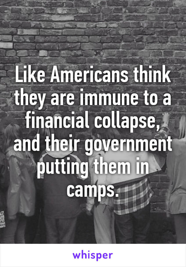 Like Americans think they are immune to a financial collapse, and their government putting them in camps.